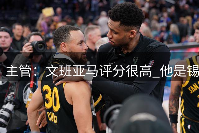 主管：文班亚马评分很高 他是锡安后最诱人的